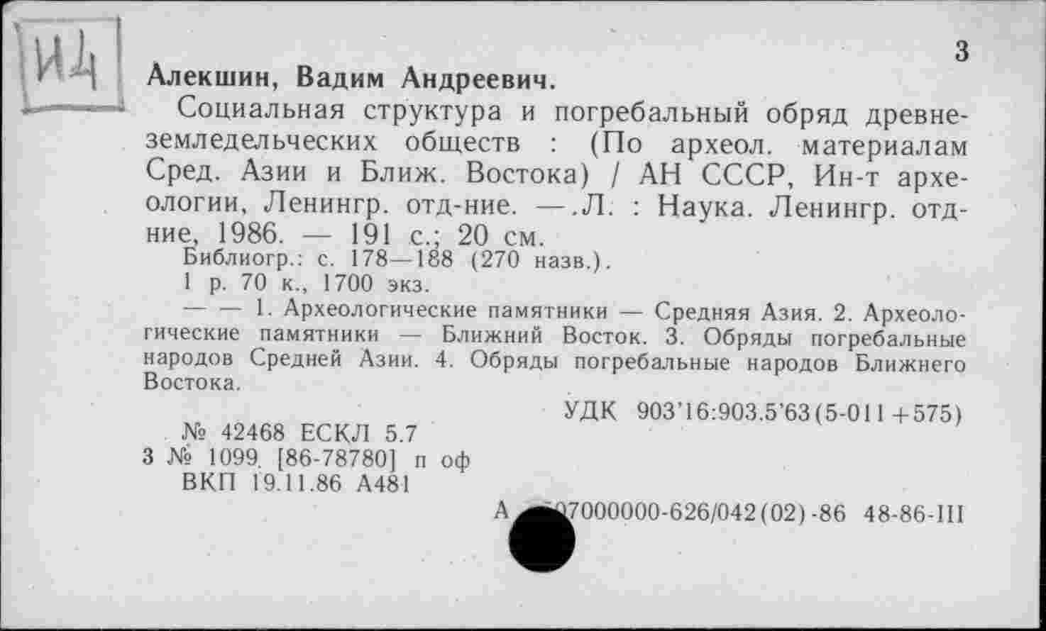 ﻿
з Алекшин, Вадим Андреевич.
Социальная структура и погребальный обряд древнеземледельческих обществ : (По археол. материалам Сред. Азии и Ближ. Востока) / АН СССР, Ин-т археологии, Ленингр. отд-ние. — .Л. : Наука. Ленингр. отд-ние, 1986. — 191 с.; 20 см.
Библиогр.: с. 178—188 (270 назв.).
1 р. 70 к., 1700 экз.
--------1. Археологические памятники — Средняя Азия. 2. Археологические памятники — Ближний Восток. 3. Обряды погребальные народов Средней Азии. 4. Обряды погребальные народов Ближнего Востока.
УДК 903’16:903.5’63(5-011+575)
№ 42468 ЕСКЛ 5.7
3 № 1099. [86-78780] п оф
ВКП 19.11.86 А481
A^jû7000000-626/042(02)-86 48-86-111